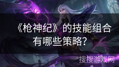 《枪神纪》的技能组合有哪些策略？