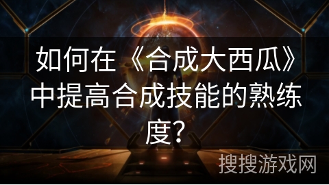 如何在《合成大西瓜》中提高合成技能的熟练度？