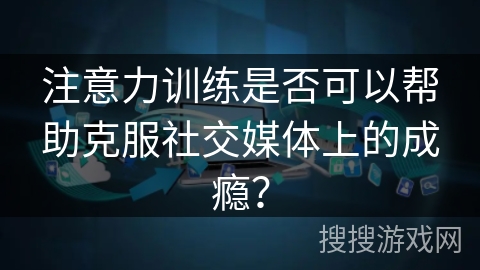 注意力训练是否可以帮助克服社交媒体上的成瘾？