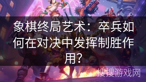 象棋终局艺术：卒兵如何在对决中发挥制胜作用？