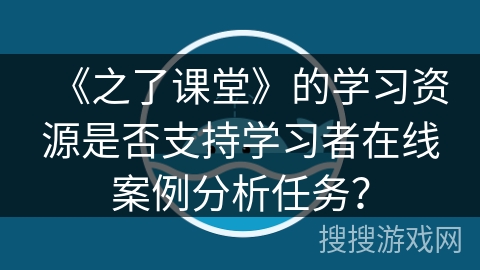 《之了课堂》的学习资源是否支持学习者在线案例分析任务？