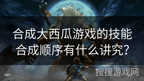 合成大西瓜游戏的技能合成顺序有什么讲究？