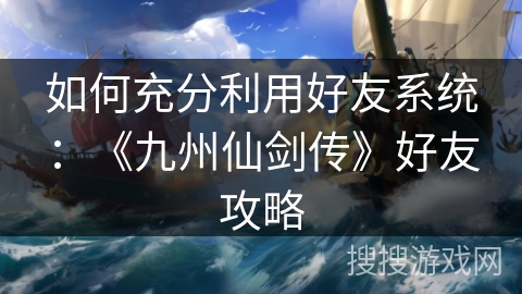 如何充分利用好友系统：《九州仙剑传》好友攻略
