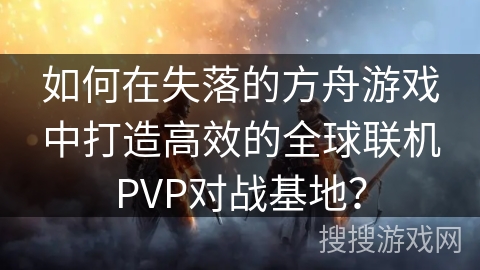 如何在失落的方舟游戏中打造高效的全球联机PVP对战基地？