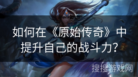如何在《原始传奇》中提升自己的战斗力？