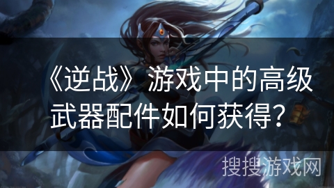 《逆战》游戏中的高级武器配件如何获得？