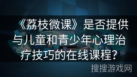 《荔枝微课》是否提供与儿童和青少年心理治疗技巧的在线课程？
