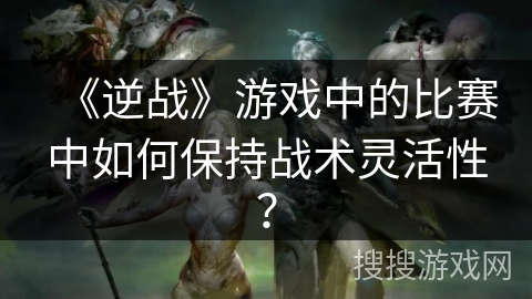 《逆战》游戏中的比赛中如何保持战术灵活性？