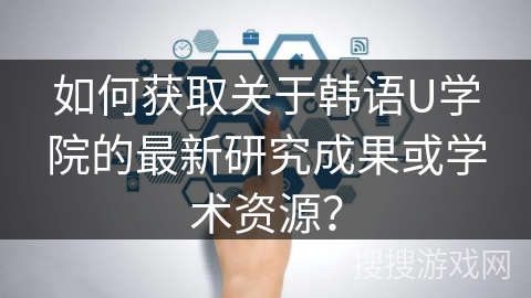 如何获取关于韩语U学院的最新研究成果或学术资源？