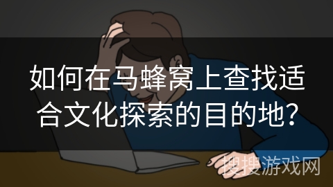 如何在马蜂窝上查找适合文化探索的目的地？