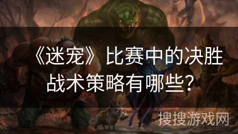 《迷宠》比赛中的决胜战术策略有哪些？