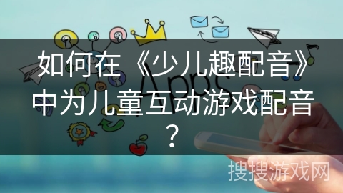 如何在《少儿趣配音》中为儿童互动游戏配音? 如何在《少儿趣配音》中为儿童互动游戏配音?