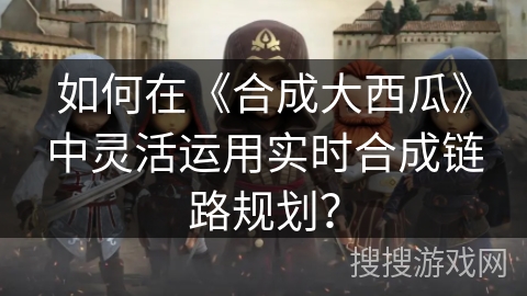 如何在《合成大西瓜》中灵活运用实时合成链路规划？