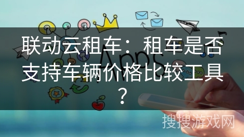 联动云租车：租车是否支持车辆价格比较工具？