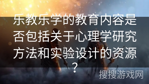 乐教乐学的教育内容是否包括关于心理学研究方法和实验设计的资源？