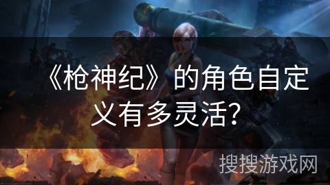 《枪神纪》的角色自定义有多灵活？
