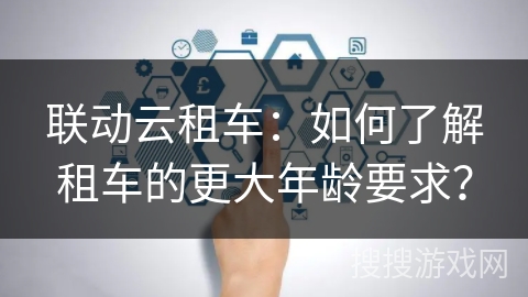 联动云租车：如何了解租车的更大年龄要求？