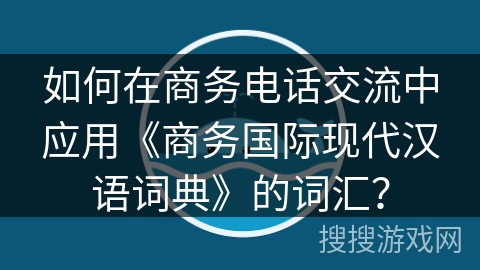 如何在商务电话交流中应用《商务国际现代汉语词典》的词汇？