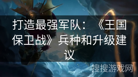 打造最强军队：《王国保卫战》兵种和升级建议