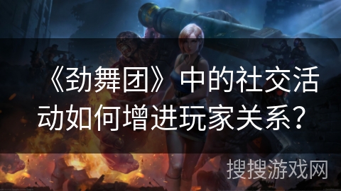 《劲舞团》中的社交活动如何增进玩家关系？