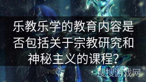 乐教乐学的教育内容是否包括关于宗教研究和神秘主义的课程? 乐教乐学的教育内容是否包括关于宗教研究和神秘主义的课程?