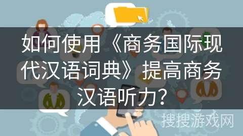 如何使用《商务国际现代汉语词典》提高商务汉语听力？