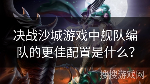 决战沙城游戏中舰队编队的更佳配置是什么？