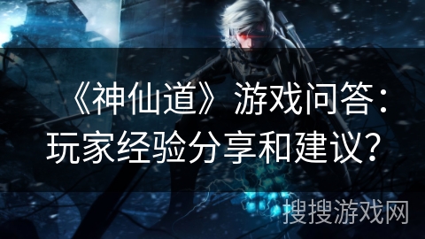 《神仙道》游戏问答：玩家经验分享和建议？