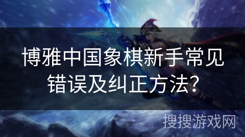 博雅中国象棋新手常见错误及纠正方法? 博雅中国象棋新手常见错误及纠正方法?