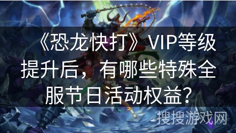 《恐龙快打》VIP等级提升后,有哪些特殊全服节日活动权益? 《恐龙快打》VIP等级提升后,有哪些特殊全服节日活动权益?
