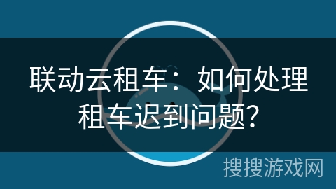 联动云租车：如何处理租车迟到问题？