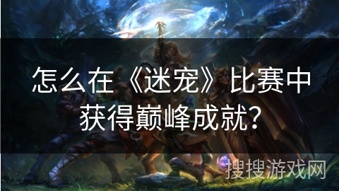 怎么在《迷宠》比赛中获得巅峰成就？