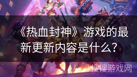 《热血封神》游戏的最新更新内容是什么？