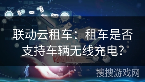 联动云租车：租车是否支持车辆无线充电？