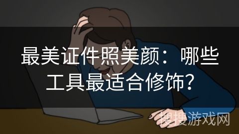 最美证件照美颜：哪些工具最适合修饰？
