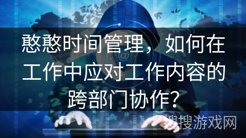憨憨时间管理，如何在工作中应对工作内容的跨部门协作？