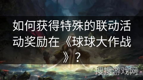 如何获得特殊的联动活动奖励在《球球大作战》？