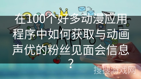 在100个好多动漫应用程序中如何获取与动画声优的粉丝见面会信息？
