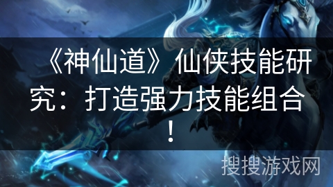 《神仙道》仙侠技能研究：打造强力技能组合！