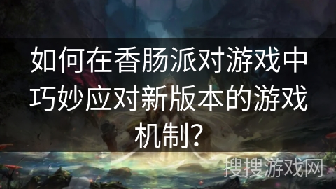 如何在香肠派对游戏中巧妙应对新版本的游戏机制？