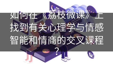 如何在《荔枝微课》上找到有关心理学与情感智能和情商的交叉课程？