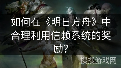 如何在《明日方舟》中合理利用信赖系统的奖励？