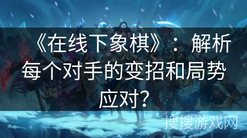 《在线下象棋》：解析每个对手的变招和局势应对？