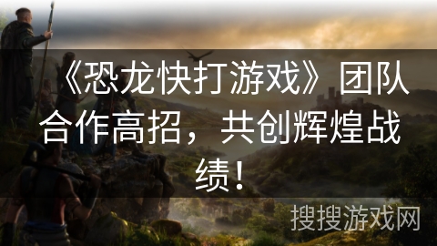 《恐龙快打游戏》团队合作高招，共创辉煌战绩！