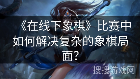 《在线下象棋》比赛中如何解决复杂的象棋局面？