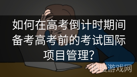 如何在高考倒计时期间备考高考前的考试国际项目管理？