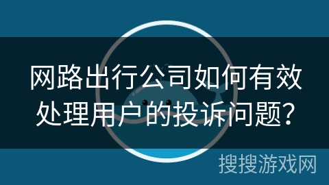 网路出行公司如何有效处理用户的投诉问题？