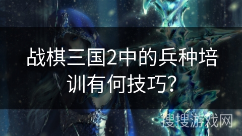 战棋三国2中的兵种培训有何技巧? 战棋三国2中的兵种培训有何技巧?