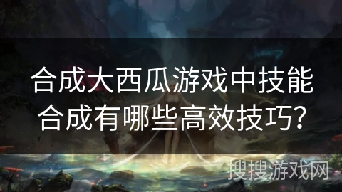 合成大西瓜游戏中技能合成有哪些高效技巧？