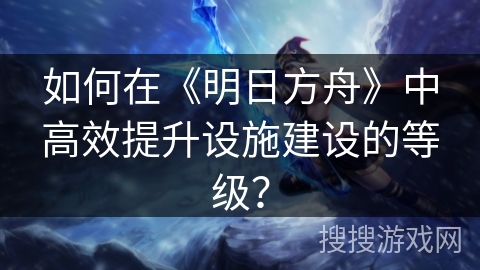 如何在《明日方舟》中高效提升设施建设的等级？